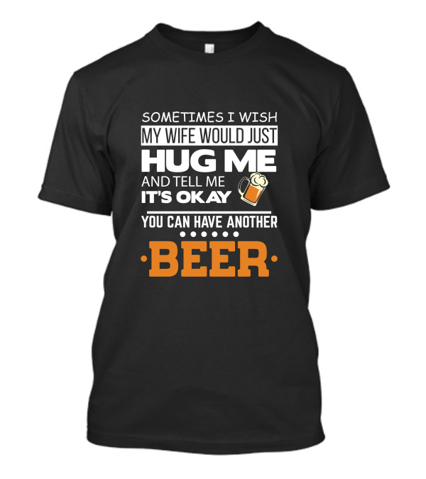 Sometimes I Wish My Wife Would Just Hug Me And Tell Me It's Okay You Can Have Another Beer T-Shirt