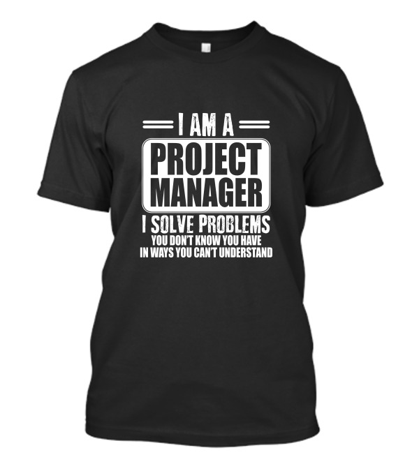 I Am A Project Manager I Solve Problems You Don't Know You Have In Ways You Can't Understand T-Shirt